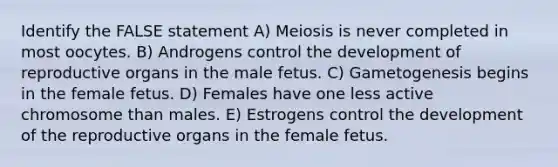 Identify the FALSE statement A) Meiosis is never completed in most oocytes. B) Androgens control the development of reproductive organs in the male fetus. C) Gametogenesis begins in the female fetus. D) Females have one less active chromosome than males. E) Estrogens control the development of the reproductive organs in the female fetus.