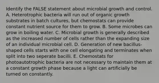 Identify the FALSE statement about microbial growth and control. A. Heterotrophic bacteria will run out of organic growth substrates in batch cultures, but chemostats can provide constant nutrient source for them to grow. B. Some microbes can grow in boiling water. C. Microbial growth is generally described as the increased number of cells rather than the expanding size of an individual microbial cell. D. Generation of new bacillus-shaped cells starts with one cell elongating and terminates when split into two seperate bacilli. E. Chemostats for photoautotrophic bacteria are not necessary to maintain them at a constant growth phase because a light can artificially be turned on constantly.