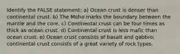 Identify the FALSE statement: a) Ocean crust is denser than continental crust. b) The Moho marks the boundary between the mantle and the core. c) Continental crust can be four times as thick as ocean crust. d) Continental crust is less mafic than ocean crust. e) Ocean crust consists of basalt and gabbro; continental crust consists of a great variety of rock types.