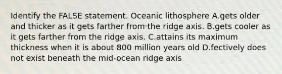 Identify the FALSE statement. Oceanic lithosphere A.gets older and thicker as it gets farther from the ridge axis. B.gets cooler as it gets farther from the ridge axis. C.attains its maximum thickness when it is about 800 million years old D.fectively does not exist beneath the mid-ocean ridge axis