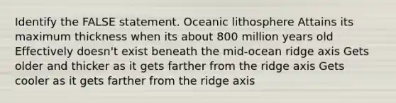 Identify the FALSE statement. Oceanic lithosphere Attains its maximum thickness when its about 800 million years old Effectively doesn't exist beneath the mid-ocean ridge axis Gets older and thicker as it gets farther from the ridge axis Gets cooler as it gets farther from the ridge axis