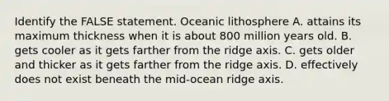 Identify the FALSE statement. Oceanic lithosphere A. attains its maximum thickness when it is about 800 million years old. B. gets cooler as it gets farther from the ridge axis. C. gets older and thicker as it gets farther from the ridge axis. D. effectively does not exist beneath the mid-ocean ridge axis.