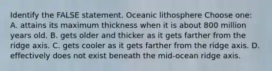 Identify the FALSE statement. Oceanic lithosphere Choose one: A. attains its maximum thickness when it is about 800 million years old. B. gets older and thicker as it gets farther from the ridge axis. C. gets cooler as it gets farther from the ridge axis. D. effectively does not exist beneath the mid-ocean ridge axis.