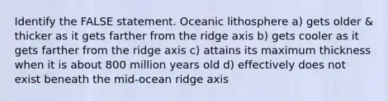 Identify the FALSE statement. Oceanic lithosphere a) gets older & thicker as it gets farther from the ridge axis b) gets cooler as it gets farther from the ridge axis c) attains its maximum thickness when it is about 800 million years old d) effectively does not exist beneath the mid-ocean ridge axis