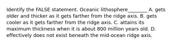 Identify the FALSE statement. Oceanic lithosphere________ A. gets older and thicker as it gets farther from the ridge axis. B. gets cooler as it gets farther from the ridge axis. C. attains its maximum thickness when it is about 800 million years old. D. effectively does not exist beneath the mid-ocean ridge axis.