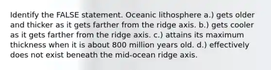 Identify the FALSE statement. Oceanic lithosphere a.) gets older and thicker as it gets farther from the ridge axis. b.) gets cooler as it gets farther from the ridge axis. c.) attains its maximum thickness when it is about 800 million years old. d.) effectively does not exist beneath the mid-ocean ridge axis.