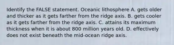 Identify the FALSE statement. Oceanic lithosphere A. gets older and thicker as it gets farther from the ridge axis. B. gets cooler as it gets farther from the ridge axis. C. attains its maximum thickness when it is about 800 million years old. D. effectively does not exist beneath the mid-ocean ridge axis.