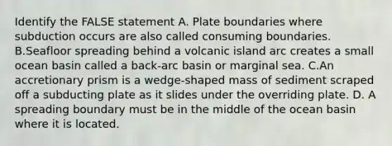 Identify the FALSE statement A. Plate boundaries where subduction occurs are also called consuming boundaries. B.Seafloor spreading behind a volcanic island arc creates a small ocean basin called a back-arc basin or marginal sea. C.An accretionary prism is a wedge-shaped mass of sediment scraped off a subducting plate as it slides under the overriding plate. D. A spreading boundary must be in the middle of the ocean basin where it is located.