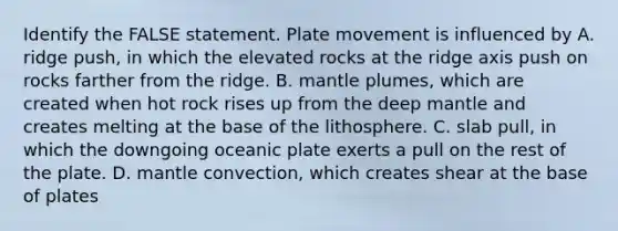 Identify the FALSE statement. Plate movement is influenced by A. ridge push, in which the elevated rocks at the ridge axis push on rocks farther from the ridge. B. mantle plumes, which are created when hot rock rises up from the deep mantle and creates melting at the base of the lithosphere. C. slab pull, in which the downgoing oceanic plate exerts a pull on the rest of the plate. D. mantle convection, which creates shear at the base of plates