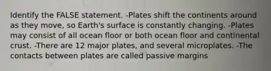 Identify the FALSE statement. -Plates shift the continents around as they move, so Earth's surface is constantly changing. -Plates may consist of all ocean floor or both ocean floor and continental crust. -There are 12 major plates, and several microplates. -The contacts between plates are called passive margins