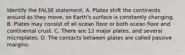 Identify the FALSE statement. A. Plates shift the continents around as they move, so Earth's surface is constantly changing. B. Plates may consist of all ocean floor or both ocean floor and continental crust. C. There are 12 major plates, and several microplates. D. The contacts between plates are called passive margins.