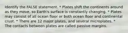 Identify the FALSE statement. * Plates shift the continents around as they move, so Earth's surface is constantly changing. * Plates may consist of all ocean floor or both ocean floor and continental crust. * There are 12 major plates, and several microplates. * The contacts between plates are called passive margins.