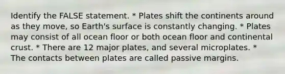 Identify the FALSE statement. * Plates shift the continents around as they move, so Earth's surface is constantly changing. * Plates may consist of all ocean floor or both ocean floor and continental crust. * There are 12 major plates, and several microplates. * The contacts between plates are called passive margins.