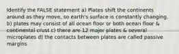 Identify the FALSE statement a) Plates shift the continents around as they move, so earth's surface is constantly changing. b) plates may consist of all ocean floor or both ocean floor & continental crust c) there are 12 major plates & several microplates d) the contacts between plates are called passive margins