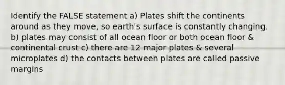 Identify the FALSE statement a) Plates shift the continents around as they move, so earth's surface is constantly changing. b) plates may consist of all ocean floor or both ocean floor & continental crust c) there are 12 major plates & several microplates d) the contacts between plates are called passive margins