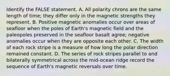 Identify the FALSE statement. A. All polarity chrons are the same length of time; they differ only in the magnetic strengths they represent. B. Positive magnetic anomalies occur over areas of seafloor when the poles of Earth's magnetic field and the paleopoles preserved in the seafloor basalt agree; negative anomalies occur when they are opposite each other. C. The width of each rock stripe is a measure of how long the polar direction remained constant. D. The series of rock stripes parallel to and bilaterally symmetrical across the mid-ocean ridge record the sequence of Earth's magnetic reversals over time.