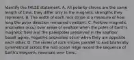 Identify the FALSE statement. A. All polarity chrons are the same length of time; they differ only in the magnetic strengths they represent. B. The width of each rock stripe is a measure of how long the polar direction remained constant. C. Positive magnetic anomalies occur over areas of seafloor when the poles of Earth's magnetic field and the paleopoles preserved in the seafloor basalt agree; negative anomalies occur when they are opposite each other. D. The series of rock stripes parallel to and bilaterally symmetrical across the mid-ocean ridge record the sequence of Earth's magnetic reversals over time.