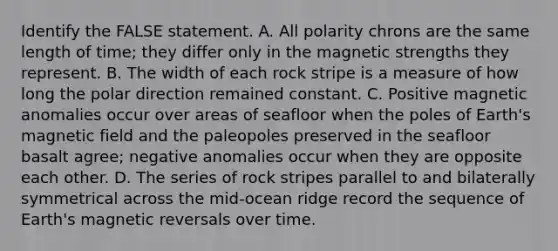 Identify the FALSE statement. A. All polarity chrons are the same length of time; they differ only in the magnetic strengths they represent. B. The width of each rock stripe is a measure of how long the polar direction remained constant. C. Positive magnetic anomalies occur over areas of seafloor when the poles of Earth's magnetic field and the paleopoles preserved in the seafloor basalt agree; negative anomalies occur when they are opposite each other. D. The series of rock stripes parallel to and bilaterally symmetrical across the mid-ocean ridge record the sequence of Earth's magnetic reversals over time.