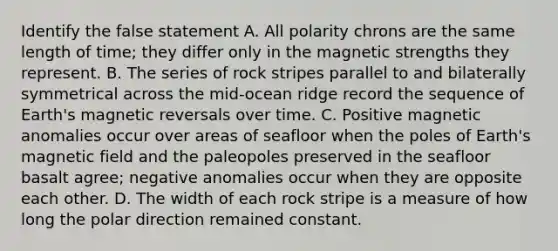 Identify the false statement A. All polarity chrons are the same length of time; they differ only in the magnetic strengths they represent. B. The series of rock stripes parallel to and bilaterally symmetrical across the mid-ocean ridge record the sequence of Earth's magnetic reversals over time. C. Positive magnetic anomalies occur over areas of seafloor when the poles of Earth's magnetic field and the paleopoles preserved in the seafloor basalt agree; negative anomalies occur when they are opposite each other. D. The width of each rock stripe is a measure of how long the polar direction remained constant.