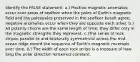 Identify the FALSE statement. a.) Positive magnetic anomalies occur over areas of seafloor when the poles of Earth's magnetic field and the paleopoles preserved in the seafloor basalt agree; negative anomalies occur when they are opposite each other. b.) All polarity chrons are the same length of time; they differ only in the magnetic strengths they represent. c.)The series of rock stripes parallel to and bilaterally symmetrical across the mid-ocean ridge record the sequence of Earth's magnetic reversals over time. d.) The width of each rock stripe is a measure of how long the polar direction remained constant.