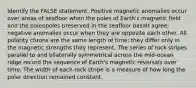 Identify the FALSE statement. Positive magnetic anomalies occur over areas of seafloor when the poles of Earth's magnetic field and the paleopoles preserved in the seafloor basalt agree; negative anomalies occur when they are opposite each other. All polarity chrons are the same length of time; they differ only in the magnetic strengths they represent. The series of rock stripes parallel to and bilaterally symmetrical across the mid-ocean ridge record the sequence of Earth's magnetic reversals over time. The width of each rock stripe is a measure of how long the polar direction remained constant.