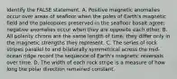 Identify the FALSE statement. A. Positive magnetic anomalies occur over areas of seafloor when the poles of Earth's magnetic field and the paleopoles preserved in the seafloor basalt agree; negative anomalies occur when they are opposite each other. B. All polarity chrons are the same length of time; they differ only in the magnetic strengths they represent. C. The series of rock stripes parallel to and bilaterally symmetrical across the mid-ocean ridge record the sequence of Earth's magnetic reversals over time. D. The width of each rock stripe is a measure of how long the polar direction remained constant.