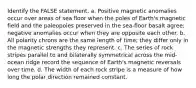 Identify the FALSE statement. a. Positive magnetic anomalies occur over areas of sea floor when the poles of Earth's magnetic field and the paleopoles preserved in the sea-floor basalt agree; negative anomalies occur when they are opposite each other. b. All polarity chrons are the same length of time; they differ only in the magnetic strengths they represent. c. The series of rock stripes parallel to and bilaterally symmetrical across the mid-ocean ridge record the sequence of Earth's magnetic reversals over time. d. The width of each rock stripe is a measure of how long the polar direction remained constant.