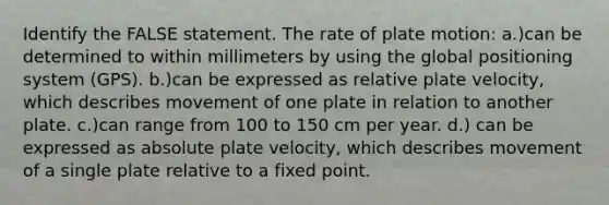 Identify the FALSE statement. The rate of plate motion: a.)can be determined to within millimeters by using the global positioning system (GPS). b.)can be expressed as relative plate velocity, which describes movement of one plate in relation to another plate. c.)can range from 100 to 150 cm per year. d.) can be expressed as absolute plate velocity, which describes movement of a single plate relative to a fixed point.