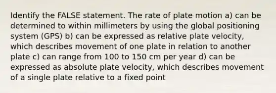 Identify the FALSE statement. The rate of plate motion a) can be determined to within millimeters by using the global positioning system (GPS) b) can be expressed as relative plate velocity, which describes movement of one plate in relation to another plate c) can range from 100 to 150 cm per year d) can be expressed as absolute plate velocity, which describes movement of a single plate relative to a fixed point