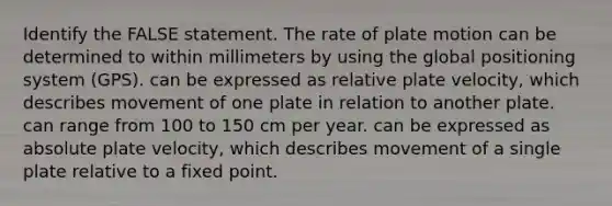 Identify the FALSE statement. The rate of plate motion can be determined to within millimeters by using the global positioning system (GPS). can be expressed as relative plate velocity, which describes movement of one plate in relation to another plate. can range from 100 to 150 cm per year. can be expressed as absolute plate velocity, which describes movement of a single plate relative to a fixed point.