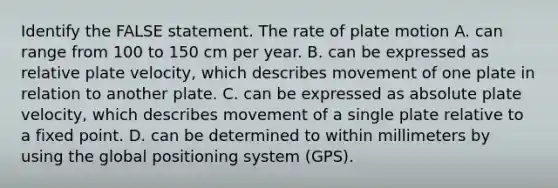 Identify the FALSE statement. The rate of plate motion A. can range from 100 to 150 cm per year. B. can be expressed as relative plate velocity, which describes movement of one plate in relation to another plate. C. can be expressed as absolute plate velocity, which describes movement of a single plate relative to a fixed point. D. can be determined to within millimeters by using the global positioning system (GPS).