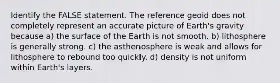 Identify the FALSE statement. The reference geoid does not completely represent an accurate picture of Earth's gravity because a) the surface of the Earth is not smooth. b) lithosphere is generally strong. c) the asthenosphere is weak and allows for lithosphere to rebound too quickly. d) density is not uniform within Earth's layers.