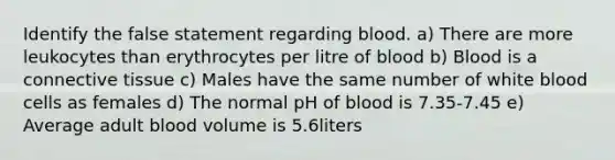 Identify the false statement regarding blood. a) There are more leukocytes than erythrocytes per litre of blood b) Blood is a connective tissue c) Males have the same number of white blood cells as females d) The normal pH of blood is 7.35-7.45 e) Average adult blood volume is 5.6liters