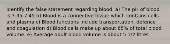 Identify the false statement regarding blood. a) The pH of blood is 7.35-7.45 b) Blood is a connective tissue which contains cells and plasma c) Blood functions include transportation, defence and coagulation d) Blood cells make up about 65% of total blood volume. e) Average adult blood volume is about 5 1/2 litres