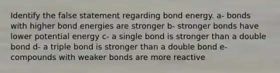 Identify the false statement regarding bond energy. a- bonds with higher bond energies are stronger b- stronger bonds have lower potential energy c- a single bond is stronger than a double bond d- a triple bond is stronger than a double bond e- compounds with weaker bonds are more reactive