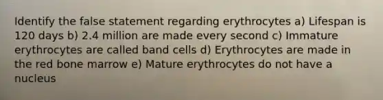 Identify the false statement regarding erythrocytes a) Lifespan is 120 days b) 2.4 million are made every second c) Immature erythrocytes are called band cells d) Erythrocytes are made in the red bone marrow e) Mature erythrocytes do not have a nucleus