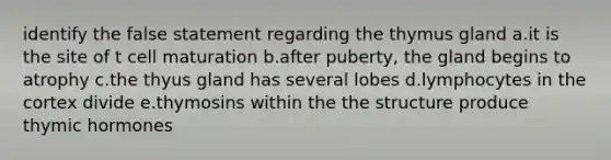 identify the false statement regarding the thymus gland a.it is the site of t cell maturation b.after puberty, the gland begins to atrophy c.the thyus gland has several lobes d.lymphocytes in the cortex divide e.thymosins within the the structure produce thymic hormones