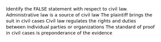 Identify the FALSE statement with respect to civil law. Administrative law is a source of civil law The plaintiff brings the suit in civil cases Civil law regulates the rights and duties between individual parties or organizations The standard of proof in civil cases is preponderance of the evidence