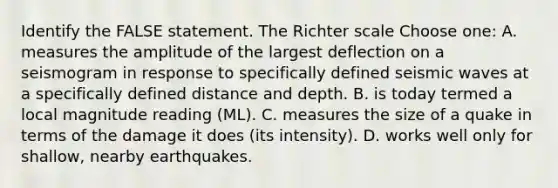 Identify the FALSE statement. The Richter scale Choose one: A. measures the amplitude of the largest deflection on a seismogram in response to specifically defined seismic waves at a specifically defined distance and depth. B. is today termed a local magnitude reading (ML). C. measures the size of a quake in terms of the damage it does (its intensity). D. works well only for shallow, nearby earthquakes.