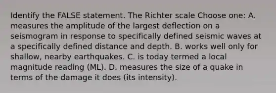 Identify the FALSE statement. The Richter scale Choose one: A. measures the amplitude of the largest deflection on a seismogram in response to specifically defined seismic waves at a specifically defined distance and depth. B. works well only for shallow, nearby earthquakes. C. is today termed a local magnitude reading (ML). D. measures the size of a quake in terms of the damage it does (its intensity).