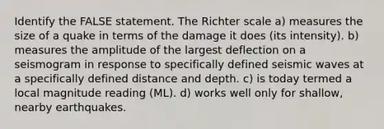 Identify the FALSE statement. The Richter scale a) measures the size of a quake in terms of the damage it does (its intensity). b) measures the amplitude of the largest deflection on a seismogram in response to specifically defined seismic waves at a specifically defined distance and depth. c) is today termed a local magnitude reading (ML). d) works well only for shallow, nearby earthquakes.