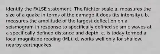 Identify the FALSE statement. The Richter scale a. measures the size of a quake in terms of the damage it does (its intensity). b. measures the amplitude of the largest deflection on a seismogram in response to specifically defined <a href='https://www.questionai.com/knowledge/kRzCHPc0qf-seismic-waves' class='anchor-knowledge'>seismic waves</a> at a specifically defined distance and depth. c. is today termed a local magnitude reading (ML). d. works well only for shallow, nearby earthquakes.