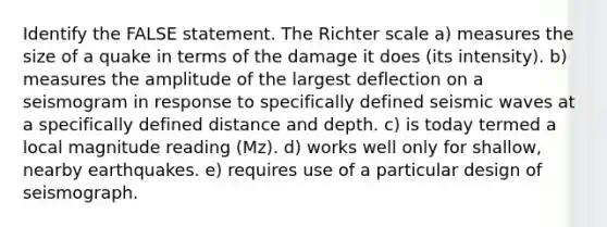 Identify the FALSE statement. The Richter scale a) measures the size of a quake in terms of the damage it does (its intensity). b) measures the amplitude of the largest deflection on a seismogram in response to specifically defined <a href='https://www.questionai.com/knowledge/kRzCHPc0qf-seismic-waves' class='anchor-knowledge'>seismic waves</a> at a specifically defined distance and depth. c) is today termed a local magnitude reading (Mz). d) works well only for shallow, nearby earthquakes. e) requires use of a particular design of seismograph.