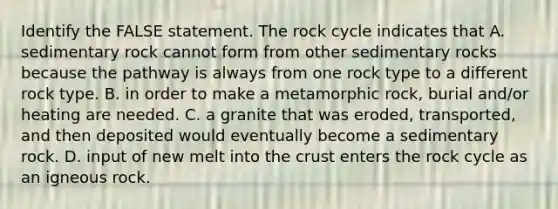 Identify the FALSE statement. The rock cycle indicates that A. sedimentary rock cannot form from other sedimentary rocks because the pathway is always from one rock type to a different rock type. B. in order to make a metamorphic rock, burial and/or heating are needed. C. a granite that was eroded, transported, and then deposited would eventually become a sedimentary rock. D. input of new melt into the crust enters the rock cycle as an igneous rock.