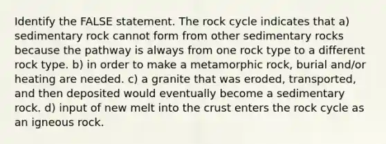 Identify the FALSE statement. The rock cycle indicates that a) sedimentary rock cannot form from other sedimentary rocks because the pathway is always from one rock type to a different rock type. b) in order to make a metamorphic rock, burial and/or heating are needed. c) a granite that was eroded, transported, and then deposited would eventually become a sedimentary rock. d) input of new melt into the crust enters the rock cycle as an igneous rock.