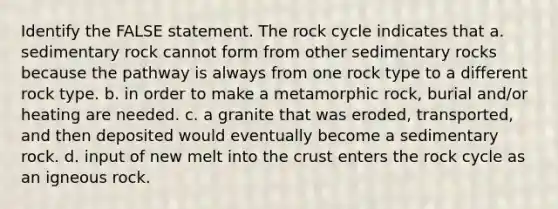 Identify the FALSE statement. <a href='https://www.questionai.com/knowledge/kk3gh7AQwj-the-rock-cycle' class='anchor-knowledge'>the rock cycle</a> indicates that a. sedimentary rock cannot form from other sedimentary rocks because the pathway is always from one rock type to a different rock type. b. in order to make a metamorphic rock, burial and/or heating are needed. c. a granite that was eroded, transported, and then deposited would eventually become a sedimentary rock. d. input of new melt into <a href='https://www.questionai.com/knowledge/karSwUsNbl-the-crust' class='anchor-knowledge'>the crust</a> enters the rock cycle as an igneous rock.