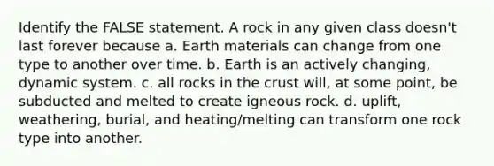 Identify the FALSE statement. A rock in any given class doesn't last forever because a. Earth materials can change from one type to another over time. b. Earth is an actively changing, dynamic system. c. all rocks in <a href='https://www.questionai.com/knowledge/karSwUsNbl-the-crust' class='anchor-knowledge'>the crust</a> will, at some point, be subducted and melted to create igneous rock. d. uplift, weathering, burial, and heating/melting can transform one rock type into another.