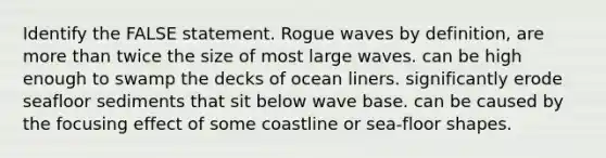 Identify the FALSE statement. Rogue waves by definition, are more than twice the size of most large waves. can be high enough to swamp the decks of ocean liners. significantly erode seafloor sediments that sit below wave base. can be caused by the focusing effect of some coastline or sea-floor shapes.