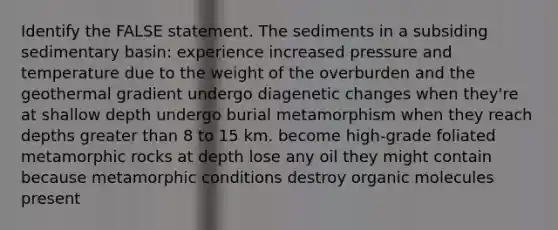 Identify the FALSE statement. The sediments in a subsiding sedimentary basin: experience increased pressure and temperature due to the weight of the overburden and the geothermal gradient undergo diagenetic changes when they're at shallow depth undergo burial metamorphism when they reach depths greater than 8 to 15 km. become high-grade foliated metamorphic rocks at depth lose any oil they might contain because metamorphic conditions destroy organic molecules present