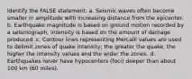 Identify the FALSE statement. a. Seismic waves often become smaller in amplitude with increasing distance from the epicenter. b. Earthquake magnitude is based on ground motion recorded by a seismograph; intensity is based on the amount of damage produced. c. Contour lines representing Mercalli values are used to delimit zones of quake intensity; the greater the quake, the higher the intensity values and the wider the zones. d. Earthquakes never have hypocenters (foci) deeper than about 100 km (60 miles).